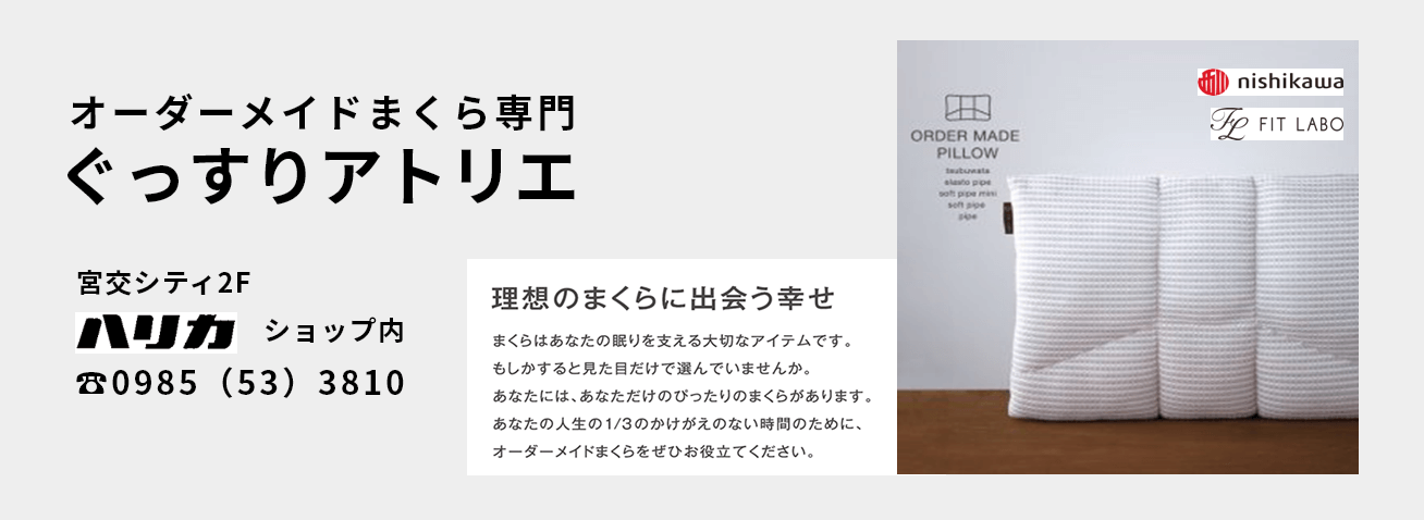 オーダーメイドまくら専門店 ぐっすりアトリエ 宮交シティ2F ハリカショップ内 ☎0985(53)3810 理想の枕に出会う幸せ まくらはあなたの眠りを支える大切なアイテムです。もしかすると見た目だけで選んでいませんか。あなたには、あなただけのぴったりのまくらがあります。新名の人生の1/3のかけがえのない時間のために、オーダーメイドのまくらを是非お役立てください。